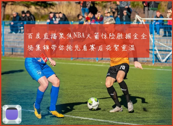 百度直播聚焦NBA火箭惊险胜掘金全场集锦带你抢先看赛后花絮重温