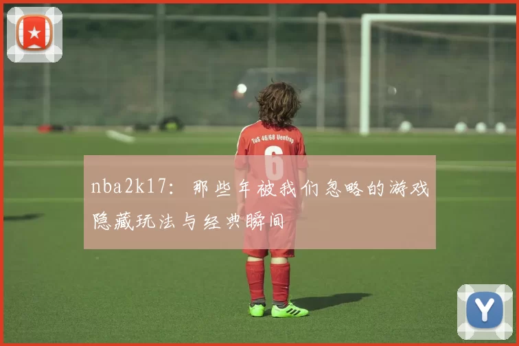 nba2k17：那些年被我们忽略的游戏隐藏玩法与经典瞬间