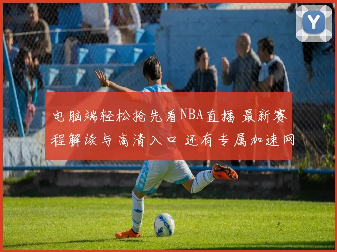 电脑端轻松抢先看NBA直播 最新赛程解读与高清入口 还有专属加速网络保障