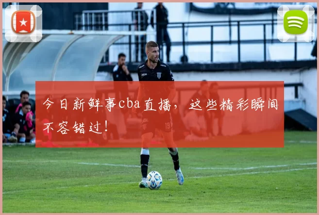 今日新鲜事cba直播,这些精彩瞬间不容错过!