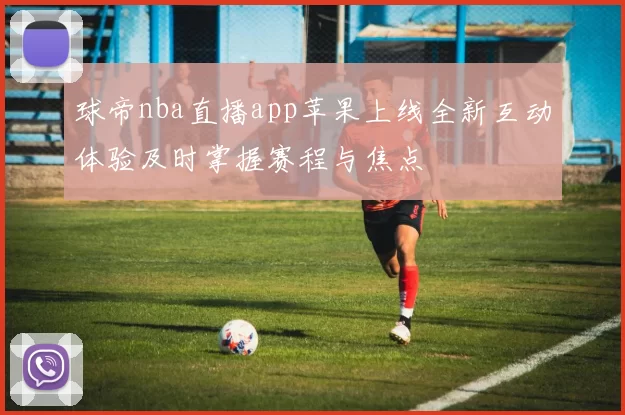 球帝nba直播app苹果上线全新互动体验及时掌握赛程与焦点
