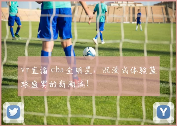 vr直播 cba全明星，沉浸式体验篮球盛宴的新潮流！