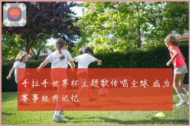 手拉手世界杯主题歌传唱全球 成为赛事经典记忆