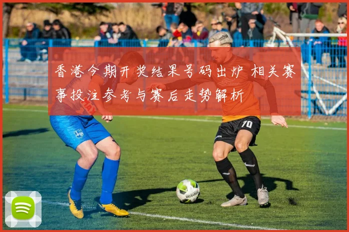 香港今期开奖结果号码出炉 相关赛事投注参考与赛后走势解析