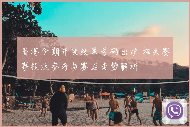 香港今期开奖结果号码出炉 相关赛事投注参考与赛后走势解析