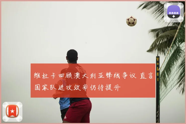 维杜卡回顾澳大利亚锋线争议 直言国家队进攻效率仍待提升
