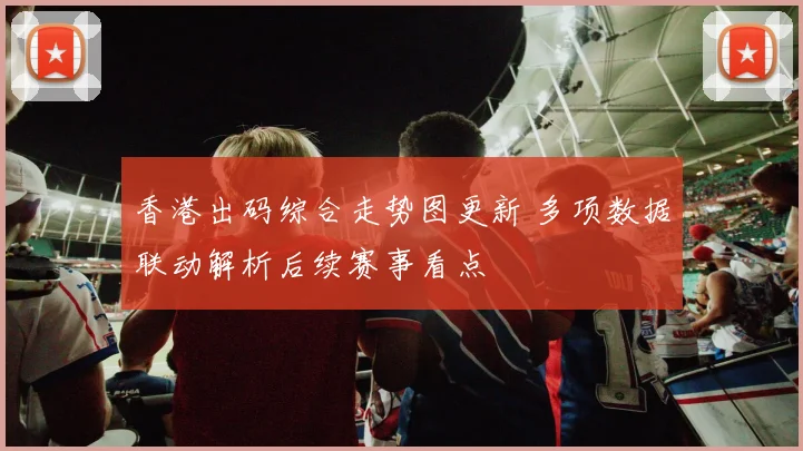 香港出码综合走势图更新 多项数据联动解析后续赛事看点