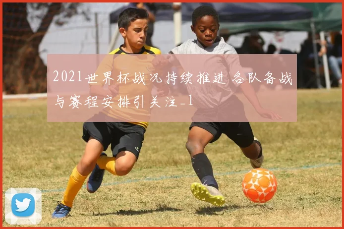 2021世界杯战况持续推进 各队备战与赛程安排引关注_1
