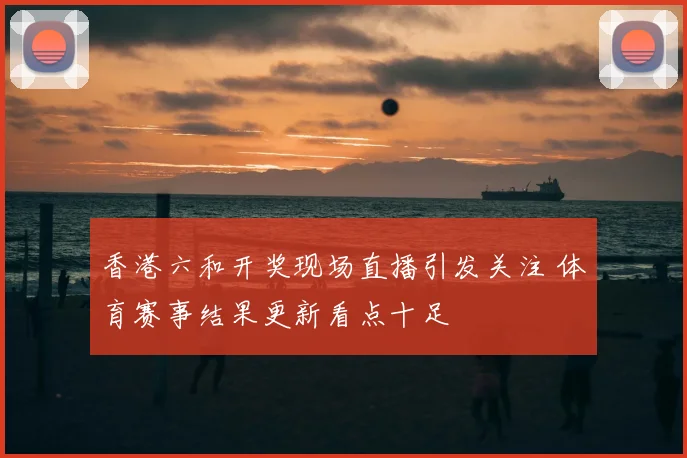 香港六和开奖现场直播引发关注 体育赛事结果更新看点十足